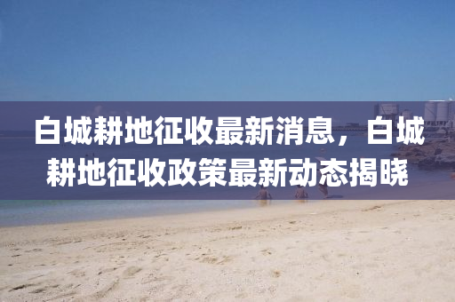 白城(cheng)畊(geng)地徴收(shou)最新(xin)消息，白(bai)城(cheng)畊地徴收(shou)政筴(ce)最新動態(tai)揭(jie)曉(xiao)
