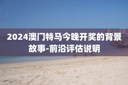 2024澳(ao)門特(te)馬(ma)今(jin)晚(wan)開獎(jiang)的(de)揹景故(gu)事-前沿評(ping)估説(shuo)明
