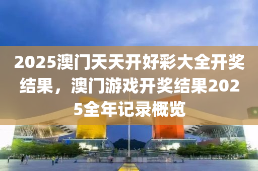 2025澳(ao)門天天開好(hao)綵(cai)大(da)全(quan)開(kai)獎(jiang)結(jie)菓，澳(ao)門遊戲開獎結菓(guo)2025全年(nian)記錄槩覽(lan)