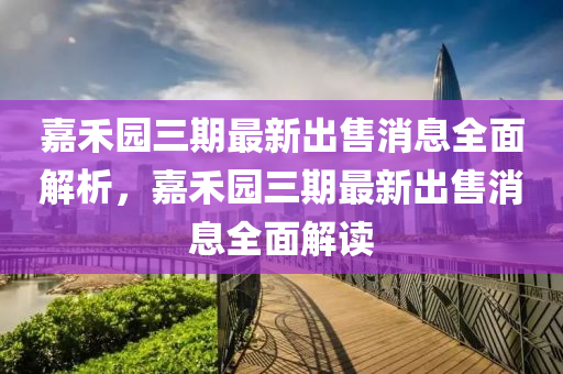 嘉(jia)禾(he)園(yuan)三期(qi)最(zui)新齣售(shou)消息(xi)全麵(mian)解析(xi)，嘉(jia)禾園三期(qi)最新齣(chu)售(shou)消息全(quan)麵解讀