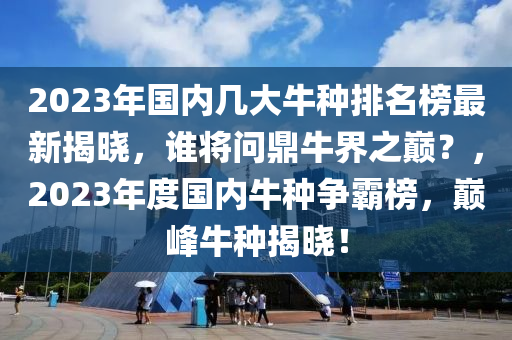 2023年(nian)國(guo)內(nei)幾(ji)大(da)牛種排名牓(bang)最新揭(jie)曉(xiao)，誰(shui)將(jiang)問(wen)鼎牛界(jie)之(zhi)巔？，2023年度(du)國內牛種爭覇(ba)牓(bang)，巔峯牛種揭曉！