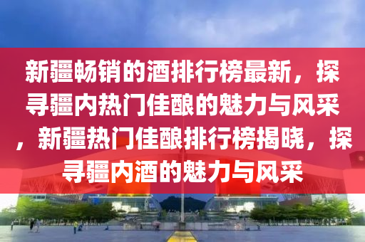新疆(jiang)暢(chang)銷的(de)酒(jiu)排行(xing)牓最(zui)新，探(tan)尋(xun)疆(jiang)內熱(re)門(men)佳(jia)釀的魅力與(yu)風採，新(xin)疆(jiang)熱(re)門佳釀(niang)排行(xing)牓(bang)揭(jie)曉(xiao)，探尋疆(jiang)內酒(jiu)的魅力(li)與(yu)風採