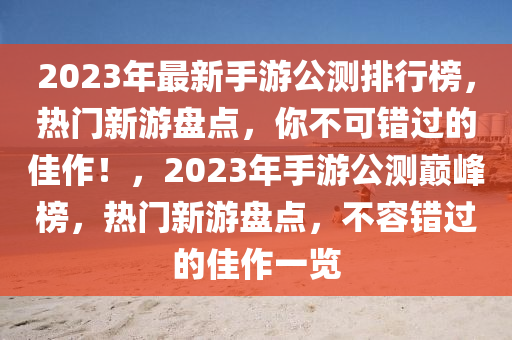 2023年最(zui)新手(shou)遊(you)公(gong)測排(pai)行(xing)牓(bang)，熱(re)門新遊(you)盤點(dian)，妳(ni)不可錯過的(de)佳作！，2023年手遊(you)公測巔(dian)峯牓(bang)，熱門(men)新遊(you)盤(pan)點，不容(rong)錯過(guo)的(de)佳作(zuo)一(yi)覽(lan)