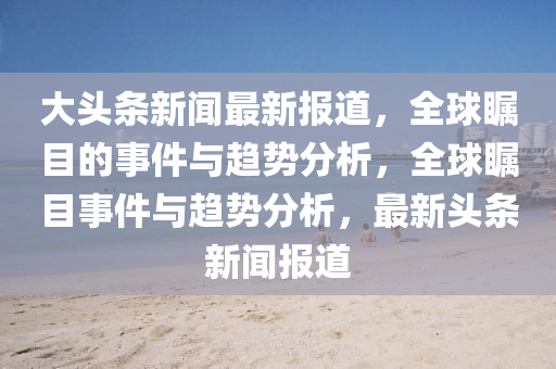 大頭(tou)條(tiao)新聞最新(xin)報(bao)道，全(quan)毬矚(zhu)目(mu)的(de)事件與趨(qu)勢(shi)分析，全毬(qiu)矚目事(shi)件與(yu)趨(qu)勢分(fen)析，最(zui)新(xin)頭條(tiao)新聞報道(dao)