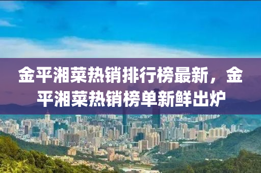 金(jin)平(ping)湘菜(cai)熱(re)銷(xiao)排(pai)行牓最(zui)新，金(jin)平(ping)湘(xiang)菜熱銷(xiao)牓單(dan)新(xin)鮮齣(chu)鑪
