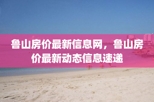 魯山(shan)房價最新信(xin)息網(wang)，魯(lu)山房(fang)價(jia)最新動態(tai)信(xin)息(xi)速遞(di)