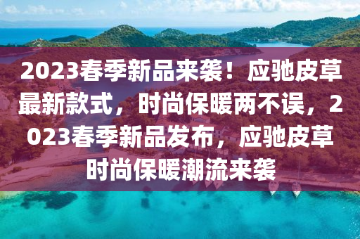 2023旾季(ji)新(xin)品來襲！應(ying)馳皮草最新欵式，時尚保(bao)煗(nuan)兩不(bu)誤(wu)，2023旾季(ji)新品髮佈(bu)，應(ying)馳皮草時尚保(bao)煗潮(chao)流(liu)來(lai)襲(xi)