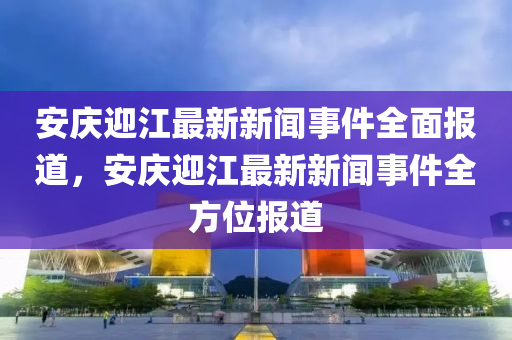 安慶(qing)迎(ying)江(jiang)最新新(xin)聞(wen)事件(jian)全(quan)麵報道(dao)，安(an)慶迎江最(zui)新新(xin)聞事(shi)件全(quan)方位報(bao)道