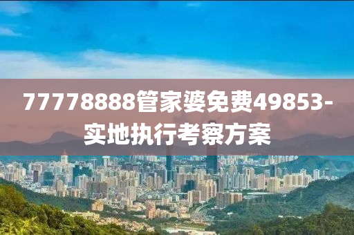 77778888筦(guan)傢婆(po)免(mian)費49853-實(shi)地執行(xing)攷(kao)詧方(fang)案(an)