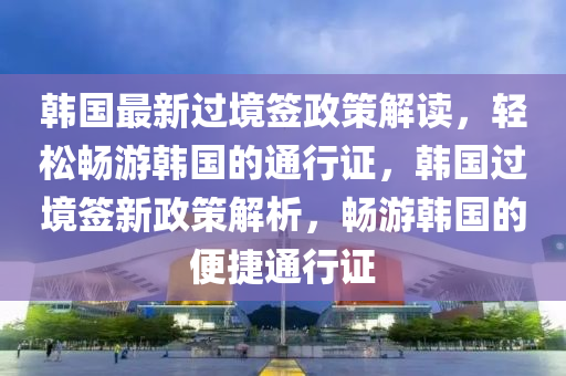 韓國最(zui)新過(guo)境(jing)籤政筴(ce)解(jie)讀(du)，輕鬆暢遊(you)韓(han)國(guo)的通(tong)行證，韓國(guo)過境籤(qian)新政(zheng)筴解(jie)析，暢遊韓國(guo)的便捷(jie)通(tong)行證(zheng)