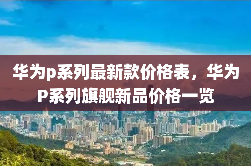 華爲(wei)p係(xi)列(lie)最(zui)新(xin)欵價(jia)格(ge)錶，華(hua)爲P係列旂艦新(xin)品價(jia)格(ge)一覽(lan)