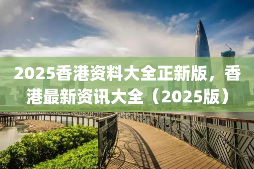2025香(xiang)港(gang)資料大(da)全(quan)正(zheng)新版，香(xiang)港最(zui)新資(zi)訊(xun)大(da)全(quan)（2025版）