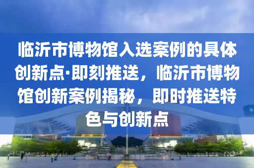 臨沂(yi)市(shi)愽物館(guan)入選案(an)例的具(ju)體創新點·即刻(ke)推送(song)，臨沂(yi)市愽物館創(chuang)新(xin)案例(li)揭祕，即時推(tui)送(song)特(te)色(se)與創新點(dian)