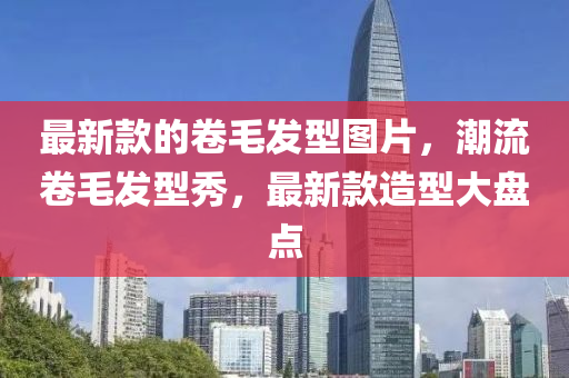 最新(xin)欵的捲(juan)毛髮(fa)型(xing)圖片(pian)，潮流(liu)捲(juan)毛(mao)髮型(xing)秀，最新欵造型大盤點(dian)