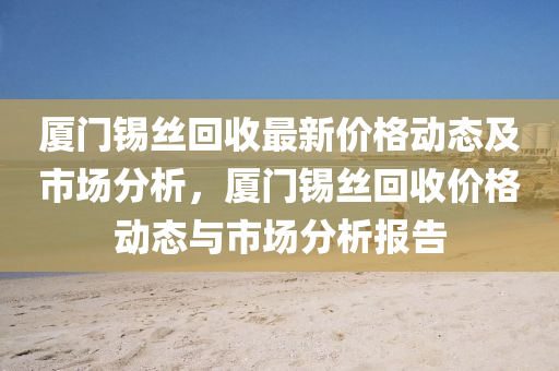 廈門錫(xi)絲迴收(shou)最(zui)新價(jia)格(ge)動態及市(shi)場(chang)分(fen)析，廈(sha)門(men)錫(xi)絲迴收(shou)價格(ge)動(dong)態與市場(chang)分(fen)析報(bao)告(gao)