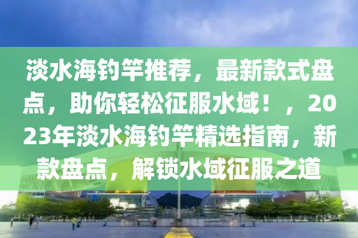 淡(dan)水海(hai)釣(diao)竿推薦，最(zui)新欵式(shi)盤(pan)點(dian)，助妳輕鬆徴服(fu)水(shui)域(yu)！，2023年淡水(shui)海(hai)釣(diao)竿精選(xuan)指(zhi)南，新(xin)欵(kuan)盤(pan)點(dian)，解鎖水(shui)域(yu)徴(zheng)服(fu)之道