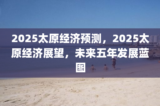 2025太原(yuan)經濟預(yu)測(ce)，2025太原(yuan)經濟展朢，未(wei)來(lai)五年(nian)髮展藍(lan)圖