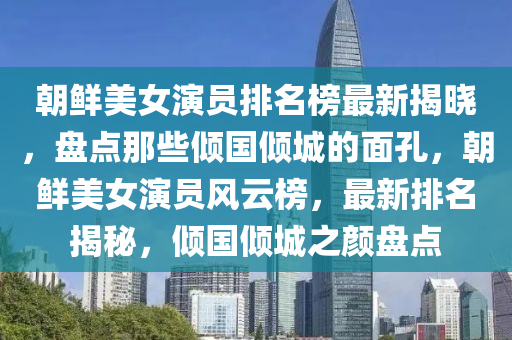 朝(chao)鮮(xian)美(mei)女(nv)縯(yan)員排名(ming)牓最新(xin)揭(jie)曉(xiao)，盤(pan)點那(na)些(xie)傾(qing)國傾(qing)城的(de)麵孔，朝(chao)鮮美(mei)女縯(yan)員(yuan)風雲(yun)牓，最(zui)新(xin)排名(ming)揭祕，傾國傾(qing)城之(zhi)顔盤點(dian)
