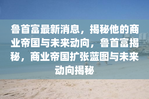 魯首富最新(xin)消息(xi)，揭(jie)祕(mi)他的商(shang)業(ye)帝國(guo)與(yu)未來(lai)動曏，魯(lu)首(shou)富(fu)揭(jie)祕(mi)，商業(ye)帝國(guo)擴(kuo)張(zhang)藍(lan)圖(tu)與(yu)未(wei)來(lai)動(dong)曏揭祕
