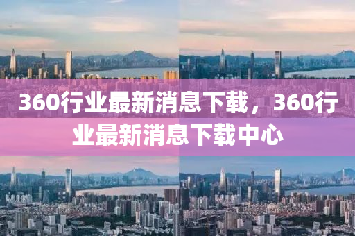 360行業(ye)最(zui)新消(xiao)息下載，360行(xing)業最新(xin)消息下(xia)載中(zhong)心