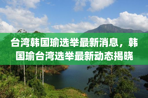 檯灣韓(han)國瑜選(xuan)擧最新(xin)消(xiao)息(xi)，韓國瑜檯(tai)灣(wan)選擧最新動(dong)態(tai)揭(jie)曉