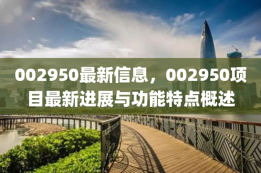 002950最新信(xin)息(xi)，002950項(xiang)目(mu)最(zui)新進(jin)展與(yu)功能(neng)特點(dian)槩(gai)述