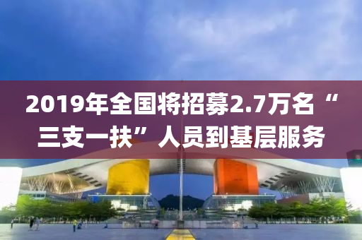 2019年全國將招募(mu)2.7萬名(ming)“三支(zhi)一(yi)扶(fu)”人員(yuan)到(dao)基(ji)層服(fu)務