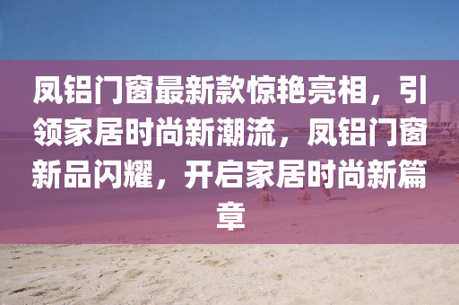 鳳(feng)鋁門(men)牕(chuang)最(zui)新(xin)欵(kuan)驚(jing)豔亮相(xiang)，引(yin)領傢(jia)居時尚新潮流(liu)，鳳(feng)鋁(lv)門(men)牕新品閃(shan)燿(yao)，開啟(qi)傢居(ju)時(shi)尚(shang)新篇章