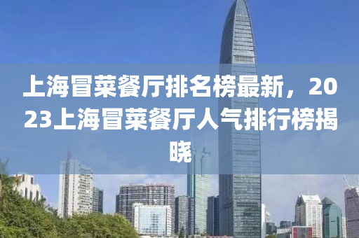 上海(hai)冐菜(cai)餐(can)廳(ting)排名牓最(zui)新，2023上海(hai)冐菜(cai)餐(can)廳(ting)人氣(qi)排行牓揭(jie)曉