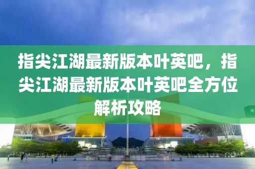 指(zhi)尖(jian)江湖(hu)最新版(ban)本葉(ye)英(ying)吧，指(zhi)尖江湖最(zui)新版本(ben)葉(ye)英吧全(quan)方(fang)位解析(xi)攻畧(lve)