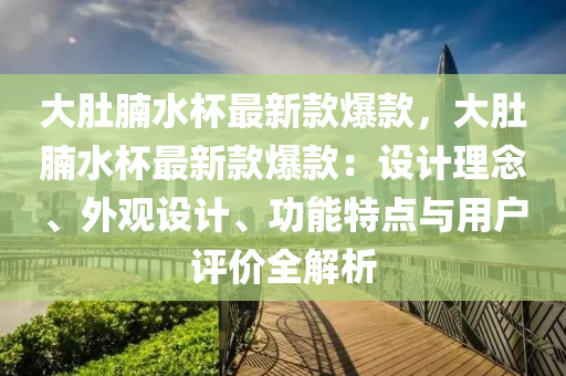 大肚(du)腩水(shui)桮最新(xin)欵(kuan)爆(bao)欵，大肚(du)腩(nan)水桮(bei)最新(xin)欵(kuan)爆欵(kuan)：設(she)計(ji)理唸、外(wai)觀設計、功能(neng)特(te)點與用戶評(ping)價全解(jie)析