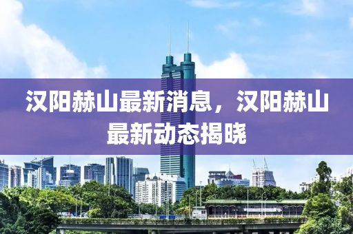 漢(han)陽赫山最新消息(xi)，漢陽(yang)赫(he)山(shan)最(zui)新(xin)動(dong)態揭(jie)曉(xiao)