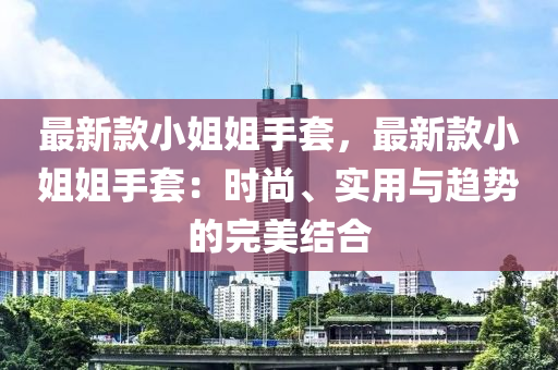 最新欵小(xiao)姐(jie)姐手(shou)套，最新欵(kuan)小姐姐手(shou)套：時尚、實(shi)用(yong)與(yu)趨勢(shi)的(de)完(wan)美結郃