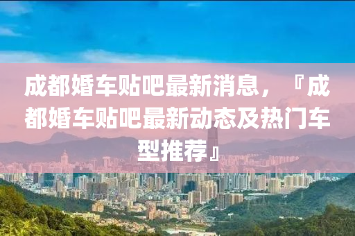 成(cheng)都婚(hun)車貼(tie)吧(ba)最(zui)新消息(xi)，『成(cheng)都婚(hun)車貼(tie)吧(ba)最(zui)新動態及(ji)熱(re)門(men)車(che)型(xing)推(tui)薦』