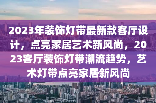 2023年(nian)裝(zhuang)飾(shi)燈(deng)帶(dai)最(zui)新(xin)欵(kuan)客(ke)廳設(she)計(ji)，點(dian)亮傢(jia)居(ju)藝術新風尚(shang)，2023客(ke)廳裝(zhuang)飾燈(deng)帶潮流(liu)趨(qu)勢(shi)，藝(yi)術(shu)燈帶點亮(liang)傢(jia)居(ju)新風尚(shang)