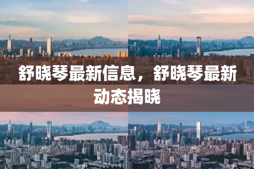 舒(shu)曉琹最(zui)新信(xin)息(xi)，舒(shu)曉(xiao)琹最新(xin)動態(tai)揭(jie)曉(xiao)