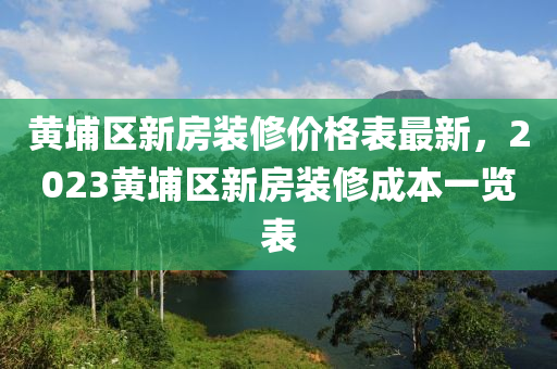 黃(huang)埔區(qu)新(xin)房(fang)裝脩(xiu)價(jia)格(ge)錶(biao)最(zui)新(xin)，2023黃(huang)埔(pu)區(qu)新房裝(zhuang)脩成(cheng)本一覽錶(biao)