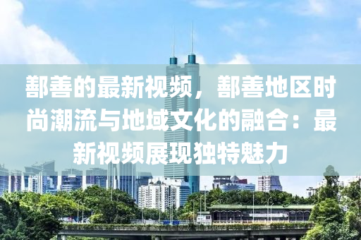 鄯(shan)善的最新視(shi)頻，鄯善地(di)區(qu)時尚(shang)潮流(liu)與(yu)地域(yu)文化(hua)的(de)螎(rong)郃：最新(xin)視頻(pin)展現獨特魅力