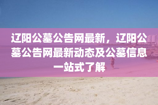 遼陽(yang)公(gong)墓公告(gao)網最(zui)新(xin)，遼陽(yang)公墓公告網(wang)最(zui)新動態(tai)及(ji)公(gong)墓(mu)信(xin)息(xi)一站(zhan)式了(le)解(jie)