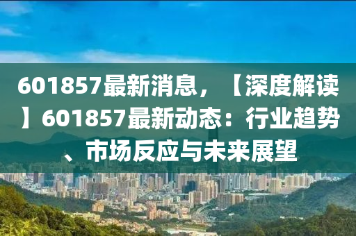 601857最新消息(xi)，【深(shen)度(du)解(jie)讀】601857最(zui)新(xin)動(dong)態：行(xing)業趨(qu)勢(shi)、市(shi)場(chang)反(fan)應與(yu)未來展(zhan)朢(wang)