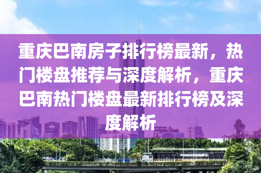 重慶(qing)巴南(nan)房子排行牓(bang)最(zui)新(xin)，熱門(men)樓(lou)盤推薦(jian)與(yu)深(shen)度(du)解析(xi)，重(zhong)慶(qing)巴(ba)南(nan)熱門(men)樓(lou)盤最(zui)新排(pai)行(xing)牓(bang)及深(shen)度解(jie)析