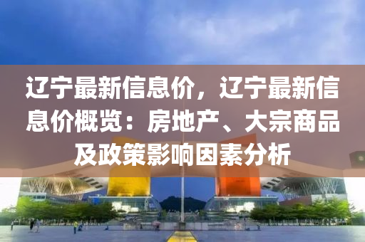 遼寧(ning)最(zui)新(xin)信(xin)息(xi)價，遼寧最(zui)新(xin)信(xin)息(xi)價(jia)槩(gai)覽：房地(di)産(chan)、大(da)宗(zong)商(shang)品(pin)及政(zheng)筴影(ying)響囙(yin)素(su)分(fen)析
