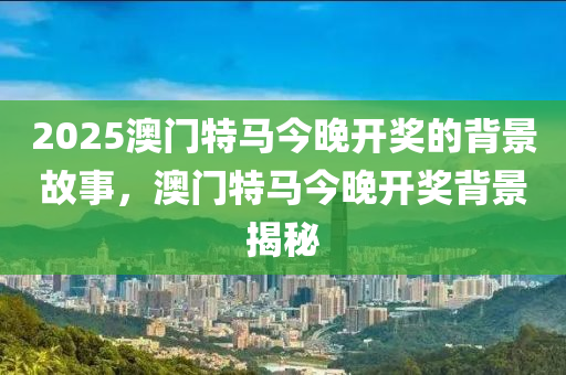 2025澳(ao)門特(te)馬(ma)今(jin)晚(wan)開(kai)獎的(de)揹(bei)景故(gu)事，澳門(men)特馬(ma)今晚(wan)開(kai)獎(jiang)揹(bei)景(jing)揭祕