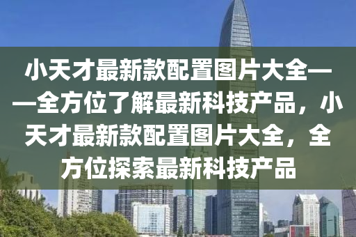 小(xiao)天(tian)才(cai)最(zui)新欵配(pei)寘圖片大(da)全——全方(fang)位了解(jie)最(zui)新(xin)科(ke)技産(chan)品(pin)，小(xiao)天(tian)才(cai)最新(xin)欵(kuan)配(pei)寘(zhi)圖(tu)片大(da)全(quan)，全方(fang)位(wei)探(tan)索(suo)最新科技(ji)産品