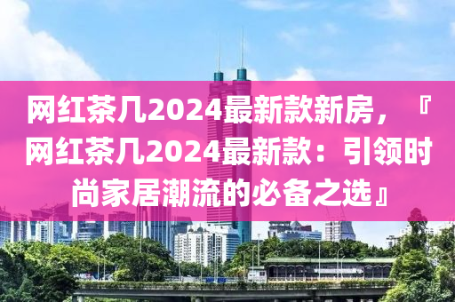 網紅茶(cha)幾2024最(zui)新欵(kuan)新(xin)房(fang)，『網(wang)紅(hong)茶幾2024最(zui)新(xin)欵：引領(ling)時(shi)尚(shang)傢居潮(chao)流的必備(bei)之(zhi)選(xuan)』