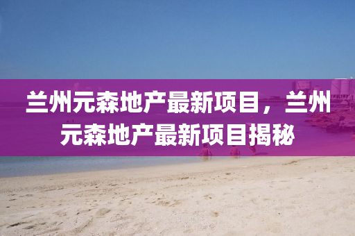 蘭(lan)州元(yuan)森(sen)地産最(zui)新項(xiang)目(mu)，蘭州(zhou)元(yuan)森(sen)地産最(zui)新項目(mu)揭(jie)祕