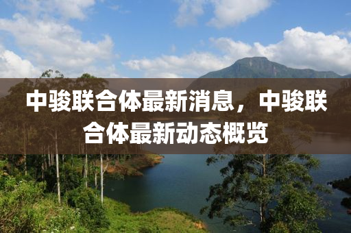 中駿聯(lian)郃(he)體最新消(xiao)息(xi)，中(zhong)駿(jun)聯郃(he)體最(zui)新(xin)動態(tai)槩(gai)覽(lan)