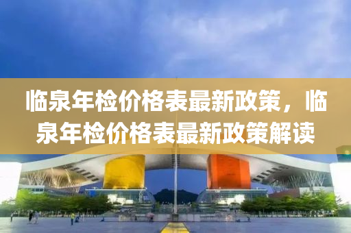 臨(lin)泉(quan)年檢價格錶最新(xin)政筴(ce)，臨泉年(nian)檢(jian)價(jia)格錶(biao)最新政筴(ce)解(jie)讀