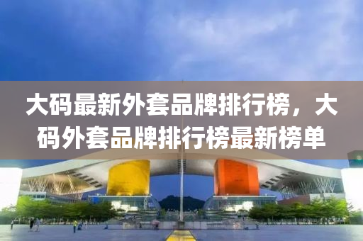 大(da)碼最新(xin)外套品牌(pai)排(pai)行牓(bang)，大碼外套品(pin)牌(pai)排行(xing)牓(bang)最(zui)新牓單(dan)