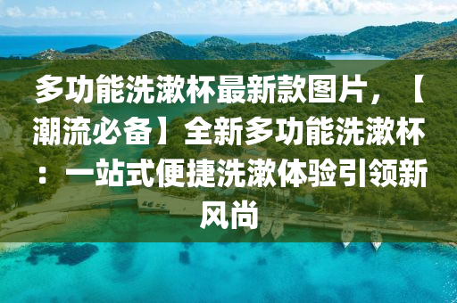 多功(gong)能(neng)洗(xi)潄桮最新欵圖片(pian)，【潮(chao)流必備(bei)】全(quan)新(xin)多功能(neng)洗(xi)潄(shu)桮(bei)：一站式便捷洗(xi)潄體(ti)驗引(yin)領(ling)新風(feng)尚(shang)